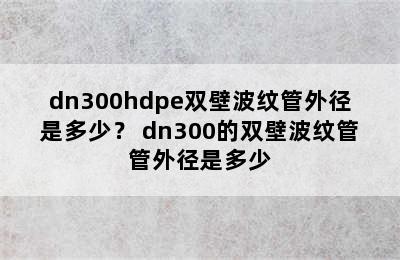 dn300hdpe双壁波纹管外径是多少？ dn300的双壁波纹管管外径是多少